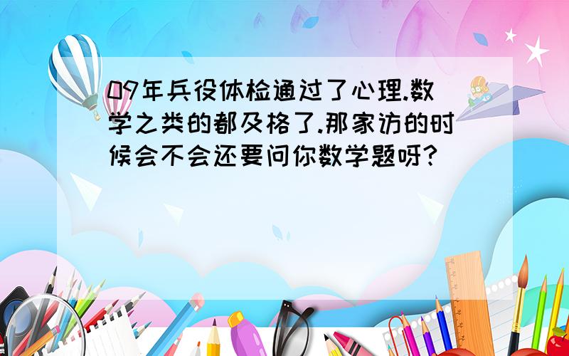 09年兵役体检通过了心理.数学之类的都及格了.那家访的时候会不会还要问你数学题呀?