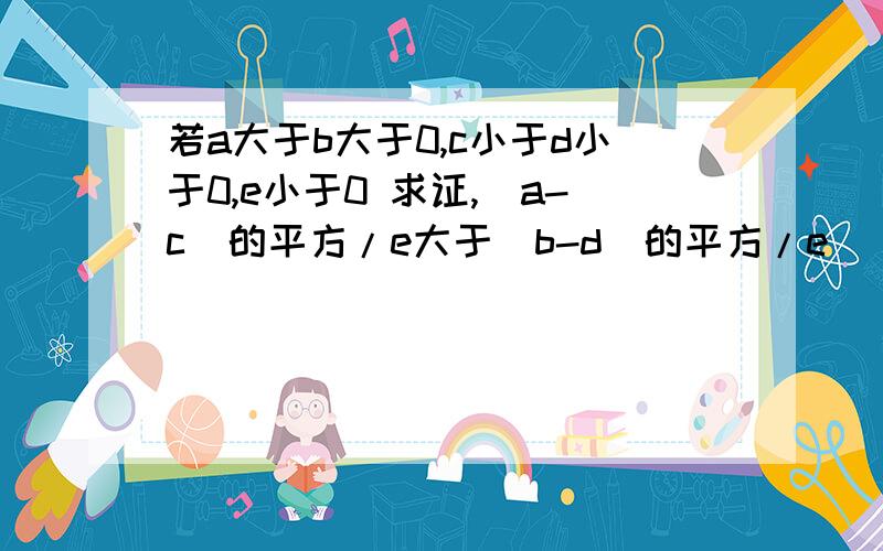 若a大于b大于0,c小于d小于0,e小于0 求证,（a-c)的平方/e大于（b-d)的平方/e