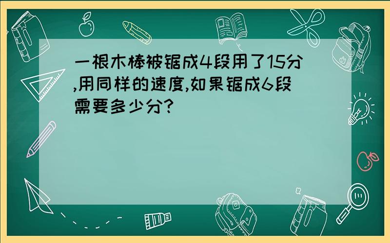 一根木棒被锯成4段用了15分,用同样的速度,如果锯成6段需要多少分?