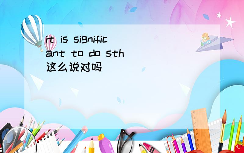 it is significant to do sth 这么说对吗