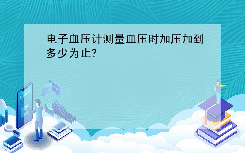 电子血压计测量血压时加压加到多少为止?