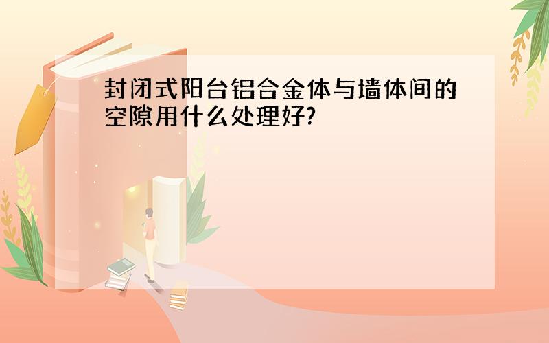 封闭式阳台铝合金体与墙体间的空隙用什么处理好?