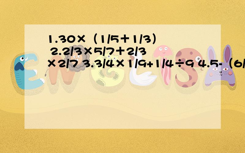 1.30×（1/5＋1/3） 2.2/3×5/7＋2/3×2/7 3.3/4×1/9+1/4÷9 4.5-（6/7÷3/