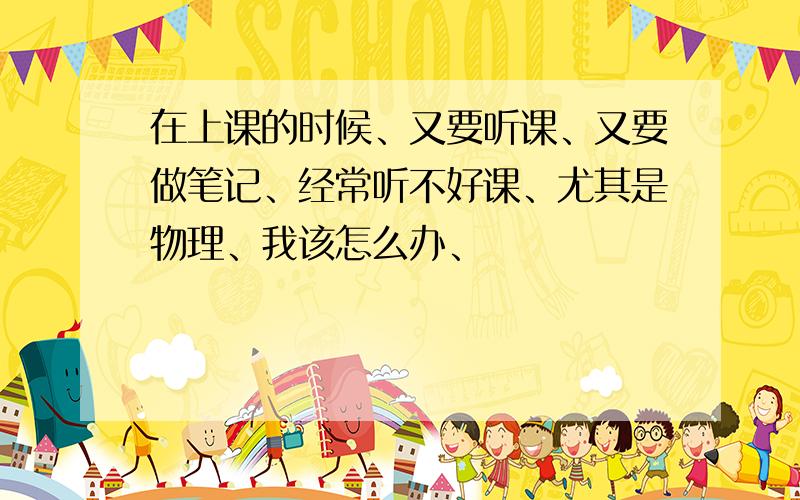 在上课的时候、又要听课、又要做笔记、经常听不好课、尤其是物理、我该怎么办、