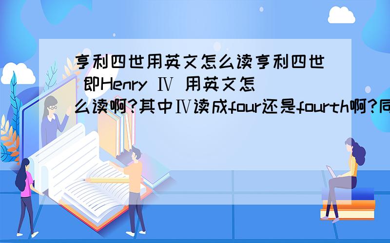 亨利四世用英文怎么读亨利四世 即Henry Ⅳ 用英文怎么读啊?其中Ⅳ读成four还是fourth啊?同理那些什么Eli