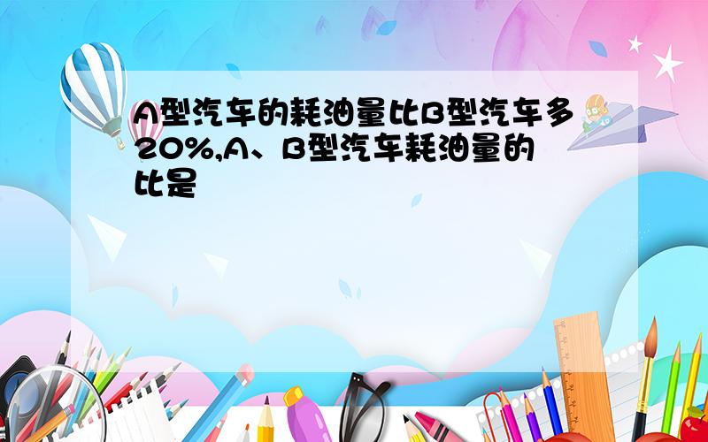 A型汽车的耗油量比B型汽车多20%,A、B型汽车耗油量的比是