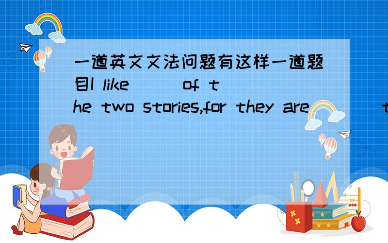 一道英文文法问题有这样一道题目I like___of the two stories,for they are____t