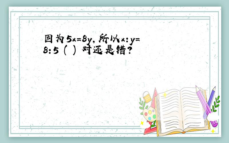 因为5x=8y,所以x:y=8:5 ( ) 对还是错?