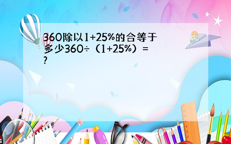 360除以1+25%的合等于多少360÷（1+25%）=?