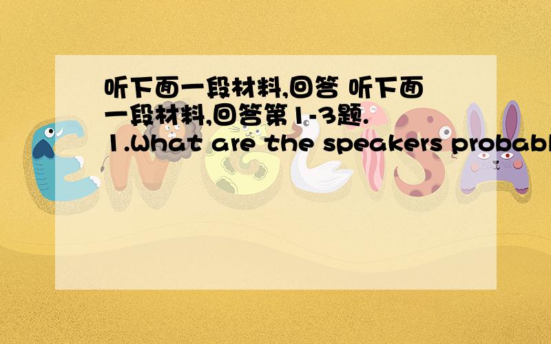 听下面一段材料,回答 听下面一段材料,回答第1-3题. 1.What are the speakers probably