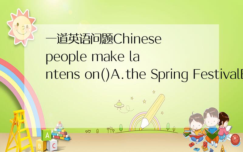 一道英语问题Chinese people make lantens on()A.the Spring FestivalB