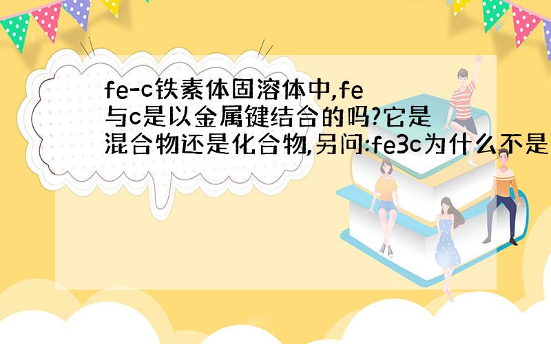 fe-c铁素体固溶体中,fe与c是以金属键结合的吗?它是混合物还是化合物,另问:fe3c为什么不是固溶体?