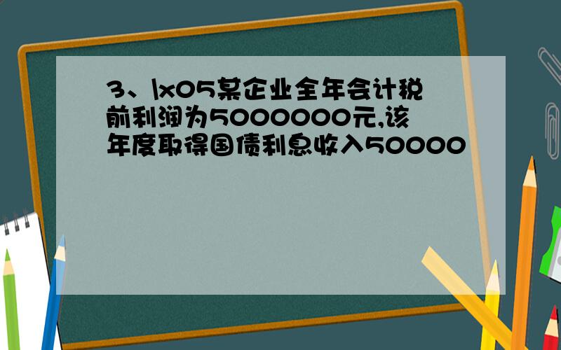 3、\x05某企业全年会计税前利润为5000000元,该年度取得国债利息收入50000