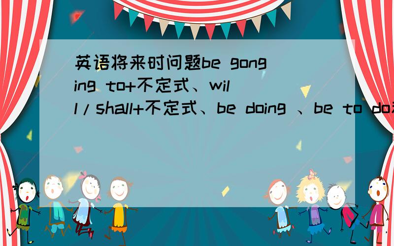 英语将来时问题be gonging to+不定式、will/shall+不定式、be doing 、be to do和b