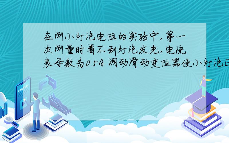 在测小灯泡电阻的实验中,第一次测量时看不到灯泡发光,电流表示数为0.5A 调动滑动变阻器使小灯泡正常发光时进行第二次测量