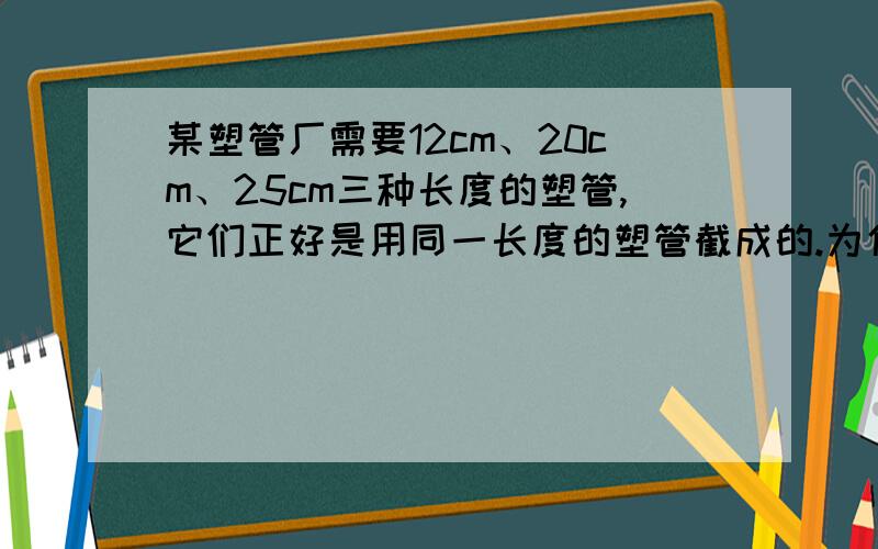 某塑管厂需要12cm、20cm、25cm三种长度的塑管,它们正好是用同一长度的塑管截成的.为使这种塑钢管在截每种