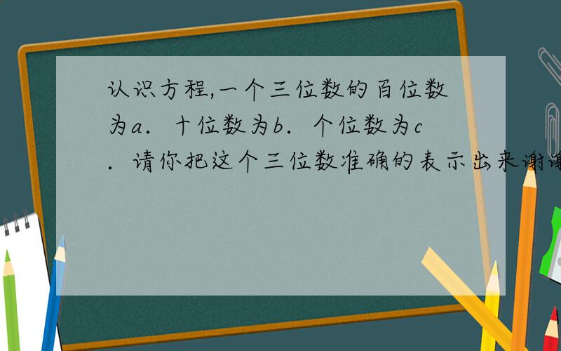 认识方程,一个三位数的百位数为a．十位数为b．个位数为c．请你把这个三位数准确的表示出来谢谢了,