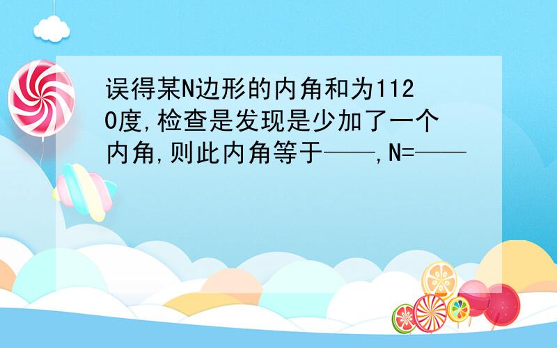 误得某N边形的内角和为1120度,检查是发现是少加了一个内角,则此内角等于——,N=——