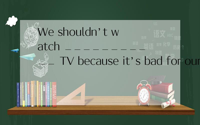 We shouldn’t watch ___________ TV because it’s bad for our _