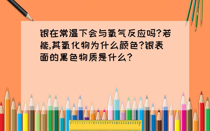 银在常温下会与氧气反应吗?若能,其氧化物为什么颜色?银表面的黑色物质是什么?