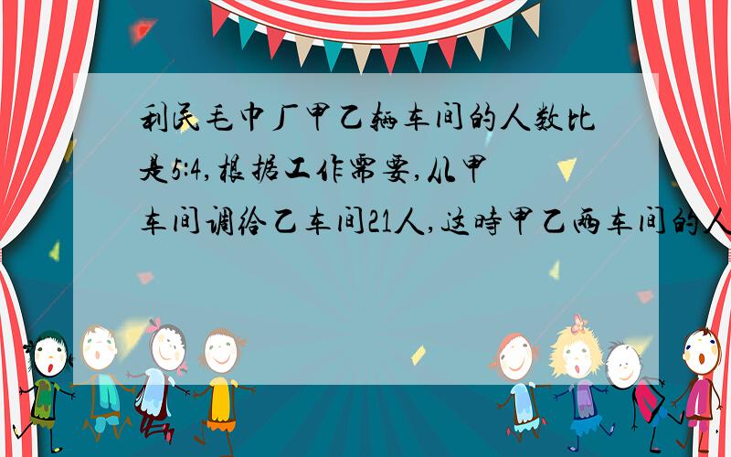 利民毛巾厂甲乙辆车间的人数比是5:4,根据工作需要,从甲车间调给乙车间21人,这时甲乙两车间的人数比是2: