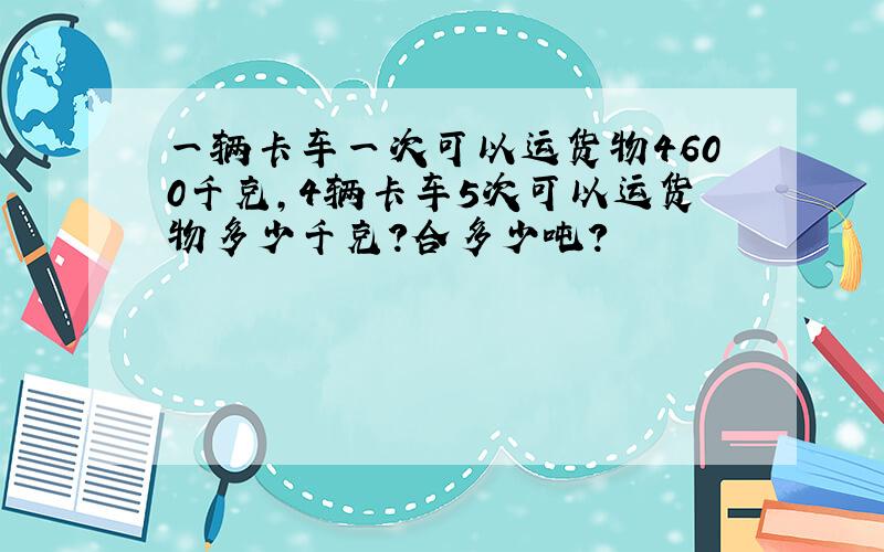 一辆卡车一次可以运货物4600千克,4辆卡车5次可以运货物多少千克?合多少吨?