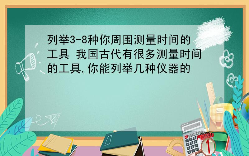 列举3-8种你周围测量时间的工具 我国古代有很多测量时间的工具,你能列举几种仪器的