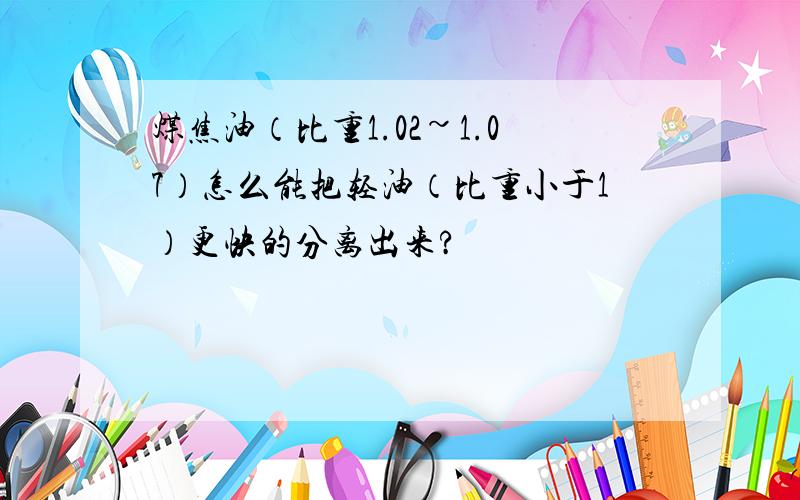 煤焦油（比重1.02~1.07）怎么能把轻油（比重小于1）更快的分离出来?