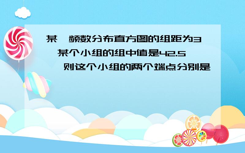 某一频数分布直方图的组距为3,某个小组的组中值是42.5 ,则这个小组的两个端点分别是——、——