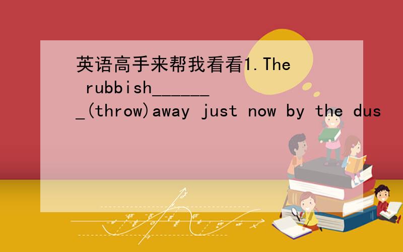 英语高手来帮我看看1.The rubbish_______(throw)away just now by the dus