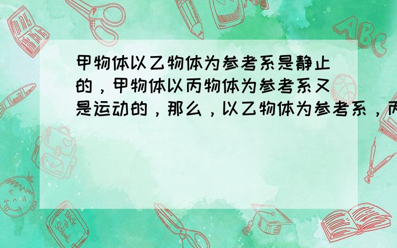 甲物体以乙物体为参考系是静止的，甲物体以丙物体为参考系又是运动的，那么，以乙物体为参考系，丙物体的运动情况是（　　）