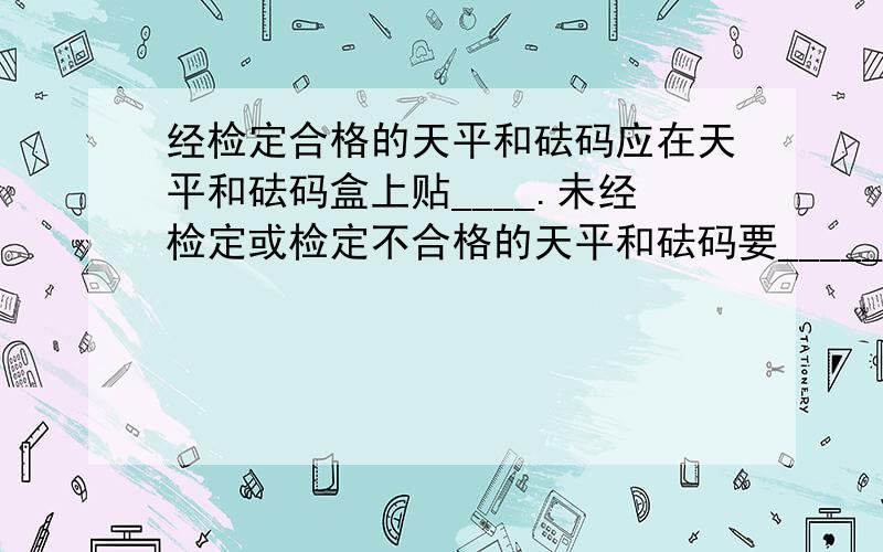 经检定合格的天平和砝码应在天平和砝码盒上贴____.未经检定或检定不合格的天平和砝码要_____.