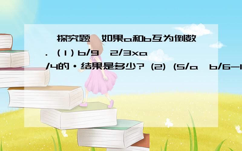 【探究题】如果a和b互为倒数. （1）b/9÷2/3xa/4的·结果是多少? (2) (5/a÷b/6-15）÷3/5的