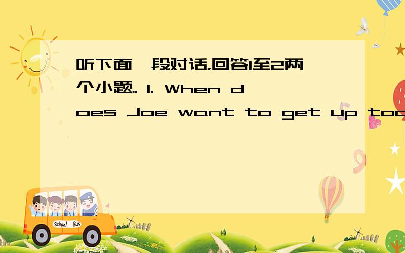 听下面一段对话，回答1至2两个小题。 1. When does Joe want to get up today? A.