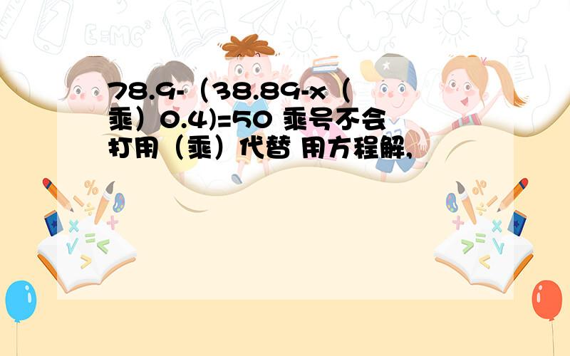 78.9-（38.89-x（乘）0.4)=50 乘号不会打用（乘）代替 用方程解,