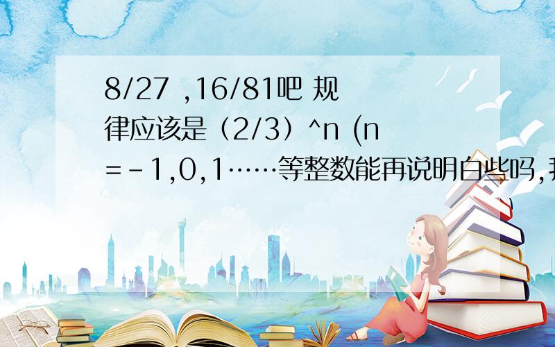 8/27 ,16/81吧 规律应该是（2/3）^n (n=-1,0,1……等整数能再说明白些吗,我还是不太明白啊,麻烦你