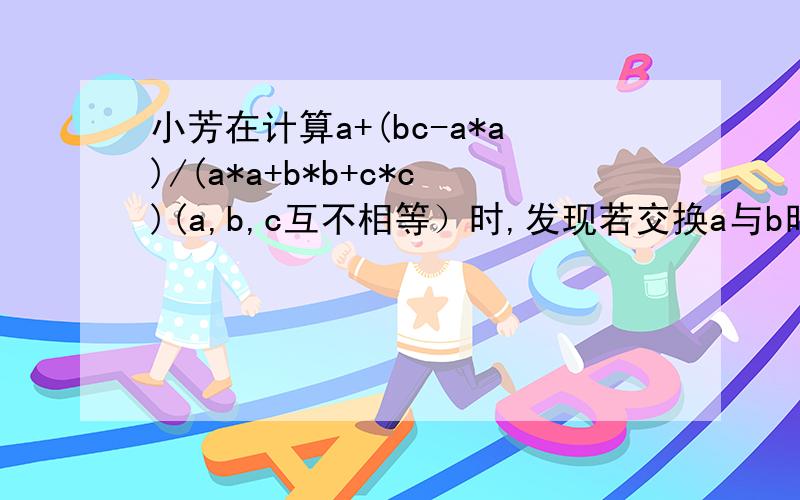 小芳在计算a+(bc-a*a)/(a*a+b*b+c*c)(a,b,c互不相等）时,发现若交换a与b时,这个