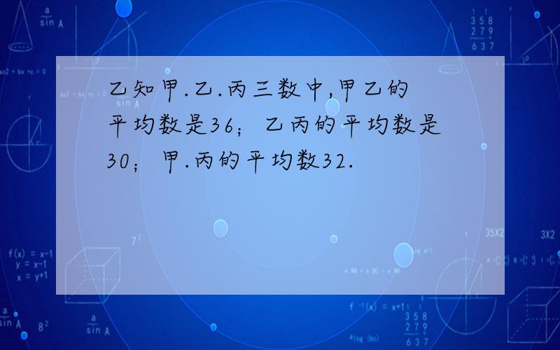 乙知甲.乙.丙三数中,甲乙的平均数是36；乙丙的平均数是30；甲.丙的平均数32.