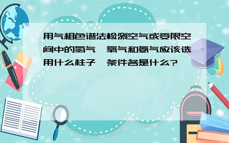 用气相色谱法检测空气或受限空间中的氢气、氧气和氨气应该选用什么柱子,条件各是什么?