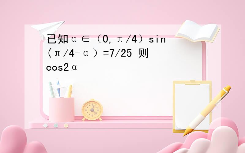 已知α∈（0,π/4）sin(π/4-α）=7/25 则cos2α