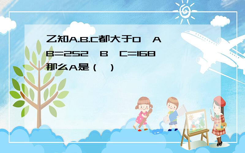 乙知A.B.C都大于0,A*B=252,B*C=168,那么A是（ ）