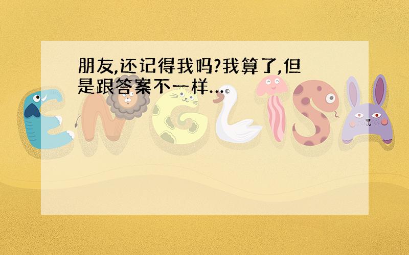 朋友,还记得我吗?我算了,但是跟答案不一样…