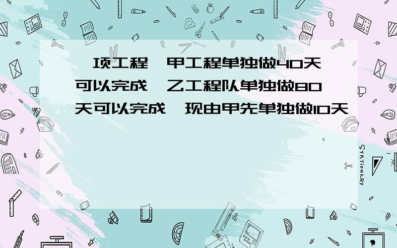 一项工程,甲工程单独做40天可以完成,乙工程队单独做80天可以完成,现由甲先单独做10天,