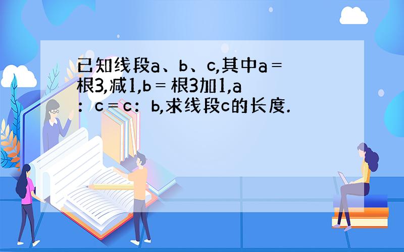 已知线段a、b、c,其中a＝根3,减1,b＝根3加1,a：c＝c：b,求线段c的长度.