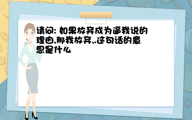 请问: 如果放弃成为逼我说的理由,那我放弃,.这句话的意思是什么