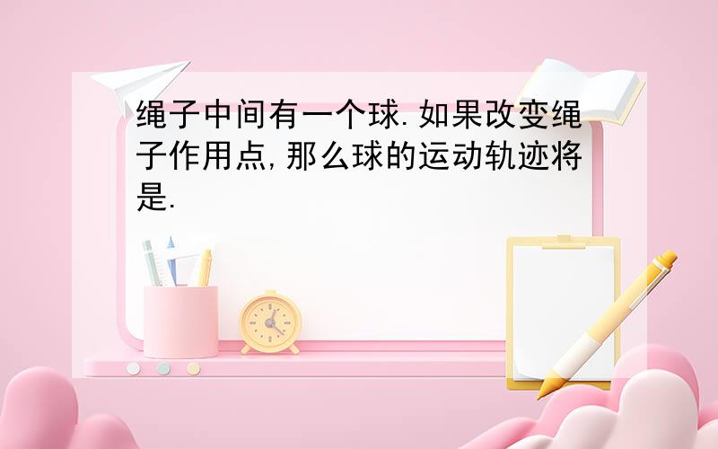 绳子中间有一个球.如果改变绳子作用点,那么球的运动轨迹将是.