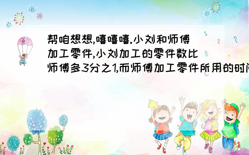 帮咱想想,嘻嘻嘻.小刘和师傅加工零件,小刘加工的零件数比师傅多3分之1,而师傅加工零件所用的时间比小刘少3分之1,问：小