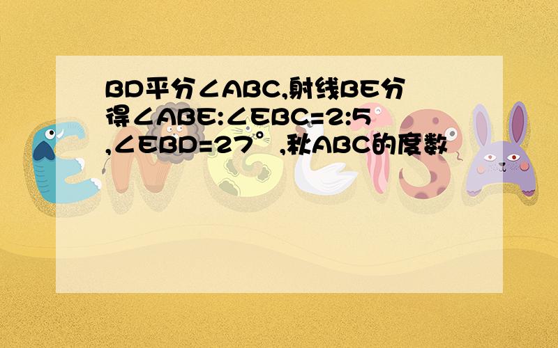 BD平分∠ABC,射线BE分得∠ABE:∠EBC=2:5,∠EBD=27°,秋ABC的度数