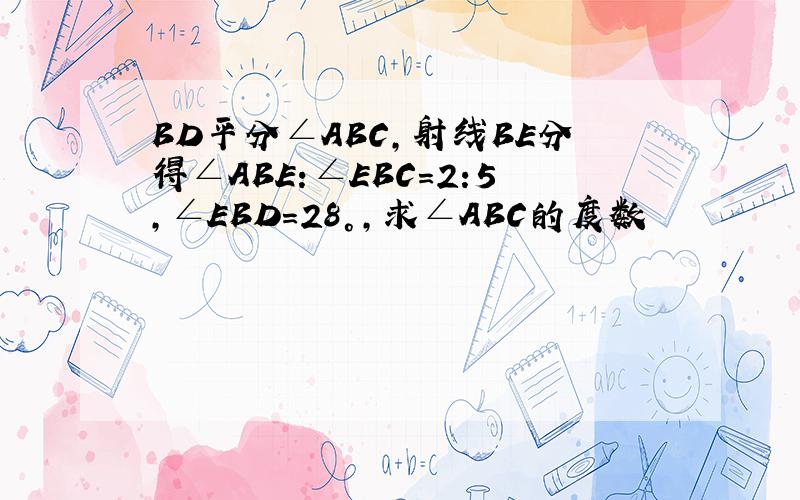 BD平分∠ABC,射线BE分得∠ABE:∠EBC=2:5,∠EBD=28°,求∠ABC的度数