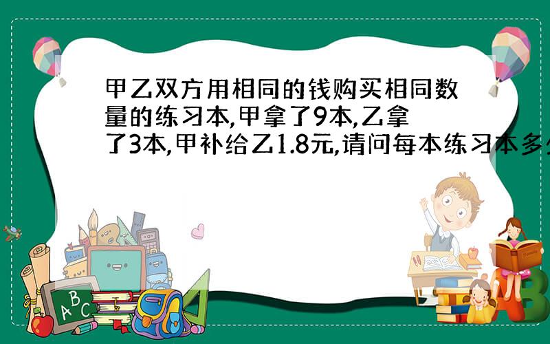 甲乙双方用相同的钱购买相同数量的练习本,甲拿了9本,乙拿了3本,甲补给乙1.8元,请问每本练习本多少钱?